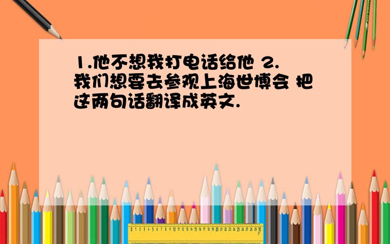 1.他不想我打电话给他 2.我们想要去参观上海世博会 把这两句话翻译成英文.