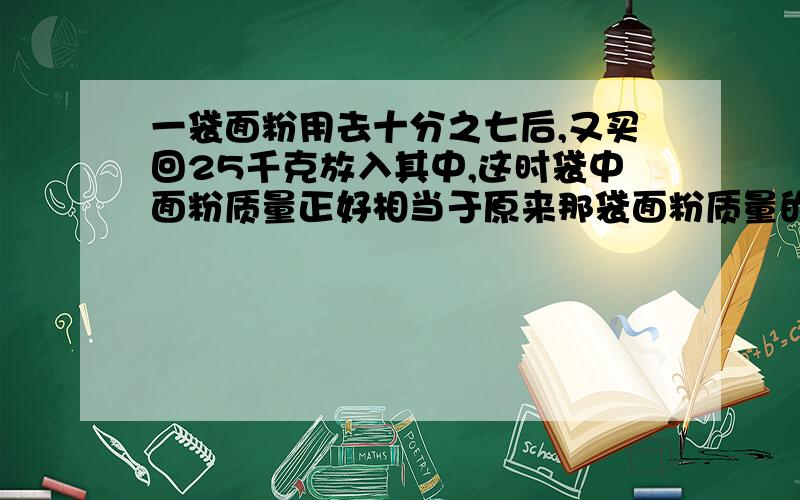 一袋面粉用去十分之七后,又买回25千克放入其中,这时袋中面粉质量正好相当于原来那袋面粉质量的五分之四