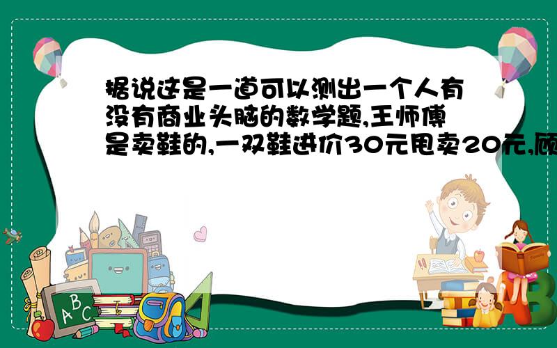 据说这是一道可以测出一个人有没有商业头脑的数学题,王师傅是卖鞋的,一双鞋进价30元甩卖20元,顾客来