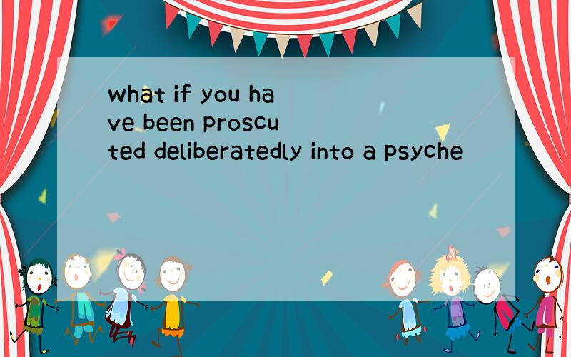 what if you have been proscuted deliberatedly into a psyche