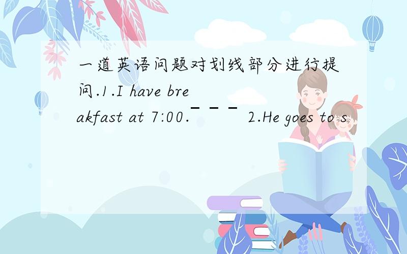 一道英语问题对划线部分进行提问.1.I have breakfast at 7:00.￣￣￣2.He goes to s