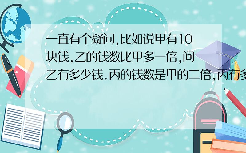 一直有个疑问,比如说甲有10块钱,乙的钱数比甲多一倍,问乙有多少钱.丙的钱数是甲的二倍,丙有多钱