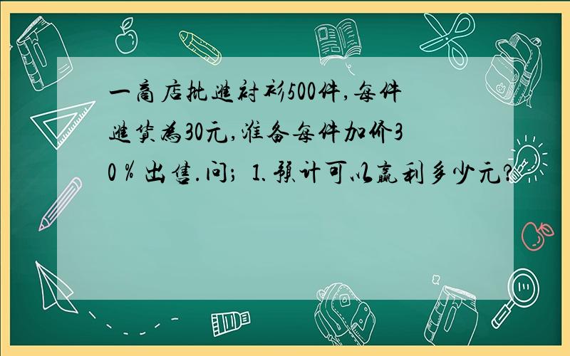 一商店批进衬衫500件,每件进货为30元,淮备每件加价30％出售.问； ⒈预计可以赢利多少元?