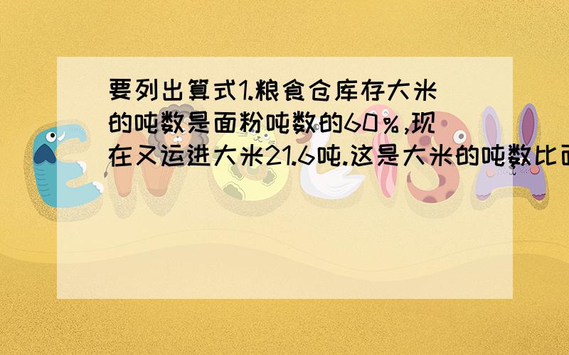 要列出算式1.粮食仓库存大米的吨数是面粉吨数的60％,现在又运进大米21.6吨.这是大米的吨数比面粉多5％,粮库存面粉多