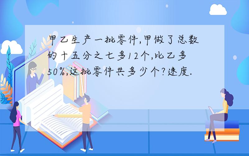 甲乙生产一批零件,甲做了总数的十五分之七多12个,比乙多50%,这批零件共多少个?速度.