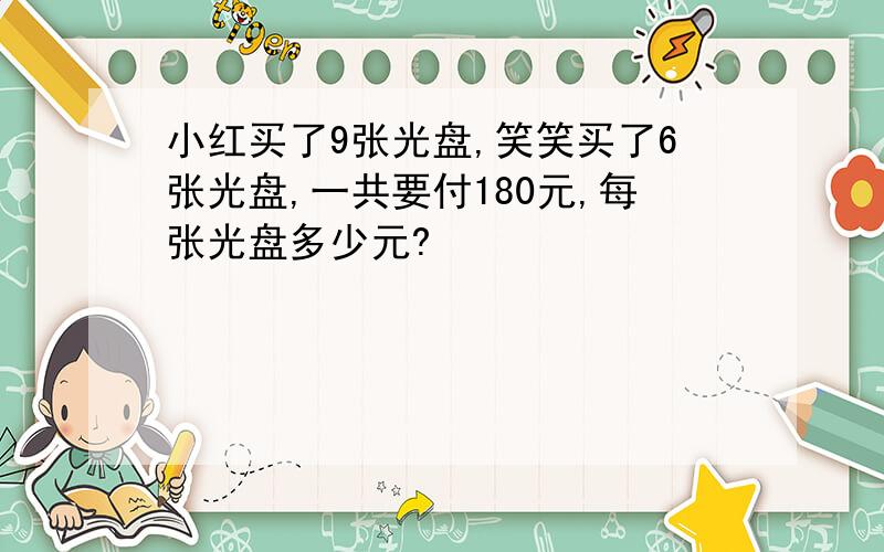 小红买了9张光盘,笑笑买了6张光盘,一共要付180元,每张光盘多少元?