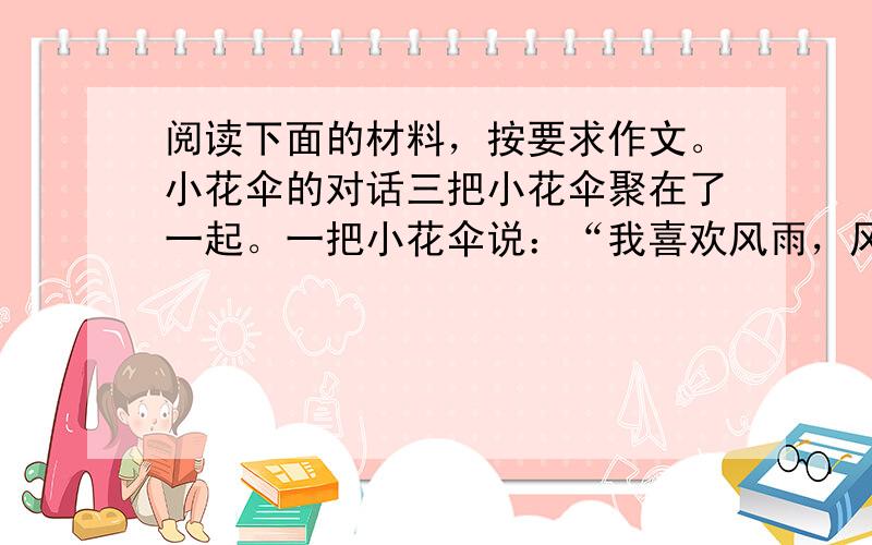 阅读下面的材料，按要求作文。小花伞的对话三把小花伞聚在了一起。一把小花伞说：“我喜欢风雨，风雨中能