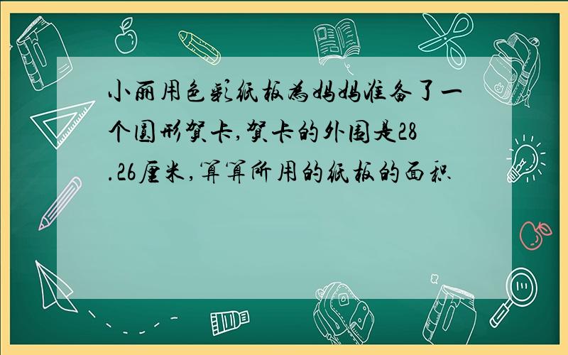 小丽用色彩纸板为妈妈准备了一个圆形贺卡,贺卡的外围是28.26厘米,算算所用的纸板的面积