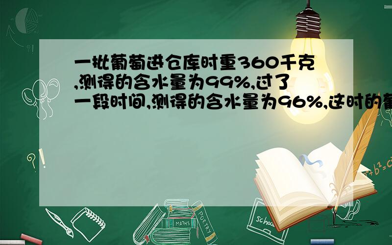 一批葡萄进仓库时重360千克,测得的含水量为99%,过了一段时间,测得的含水量为96%,这时的葡萄的质量是多