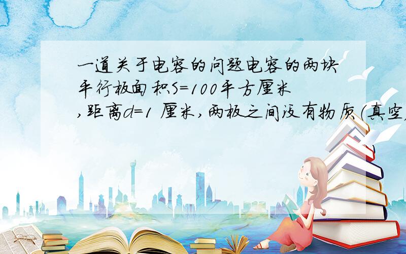 一道关于电容的问题电容的两块平行板面积S=100平方厘米,距离d=1 厘米,两板之间没有物质（真空）,接上电压V=220