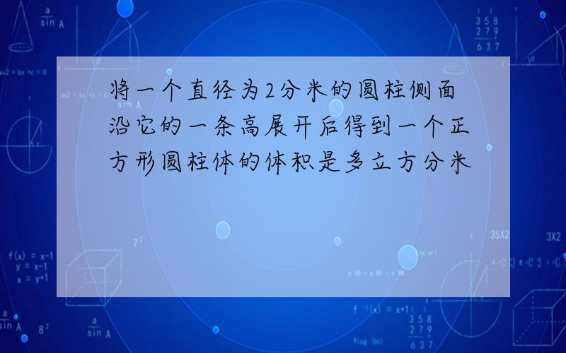 将一个直径为2分米的圆柱侧面沿它的一条高展开后得到一个正方形圆柱体的体积是多立方分米