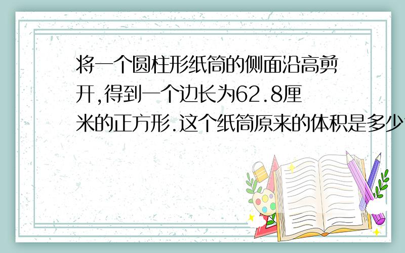 将一个圆柱形纸筒的侧面沿高剪开,得到一个边长为62.8厘米的正方形.这个纸筒原来的体积是多少?