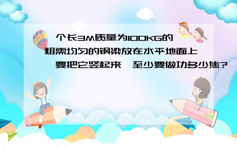 一个长3M质量为100KG的粗需均匀的钢梁放在水平地面上,要把它竖起来,至少要做功多少焦?一个长3M质量为100KG的粗