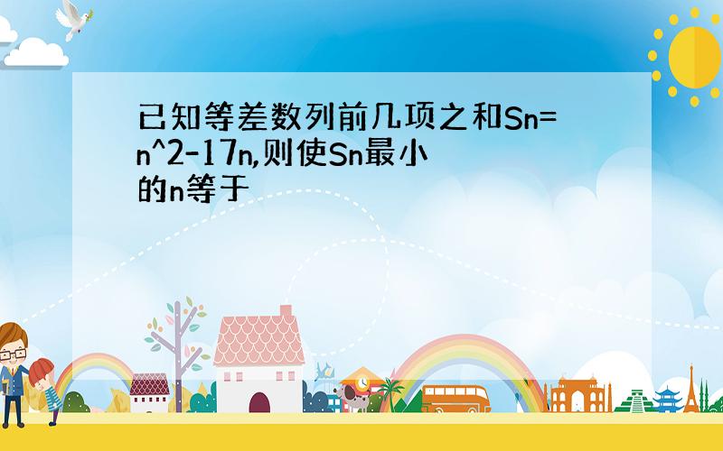 已知等差数列前几项之和Sn=n^2-17n,则使Sn最小的n等于