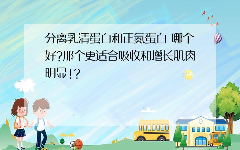 分离乳清蛋白和正氮蛋白 哪个好?那个更适合吸收和增长肌肉明显!?