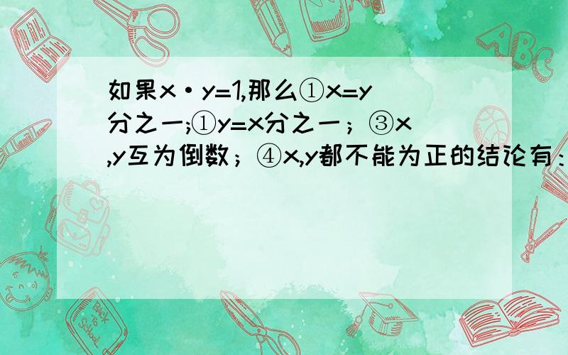 如果x·y=1,那么①x=y分之一;①y=x分之一；③x,y互为倒数；④x,y都不能为正的结论有：