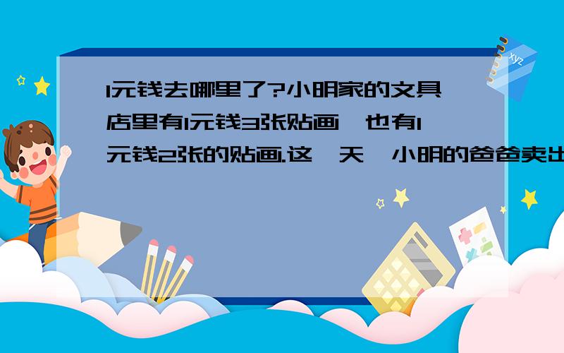 1元钱去哪里了?小明家的文具店里有1元钱3张贴画,也有1元钱2张的贴画.这一天,小明的爸爸卖出了30张1元钱3张的贴画,