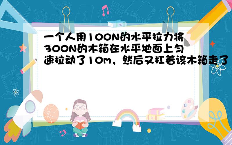 一个人用100N的水平拉力将300N的木箱在水平地面上匀速拉动了10m，然后又扛着该木箱走了10m，随后扛着木箱上了3m