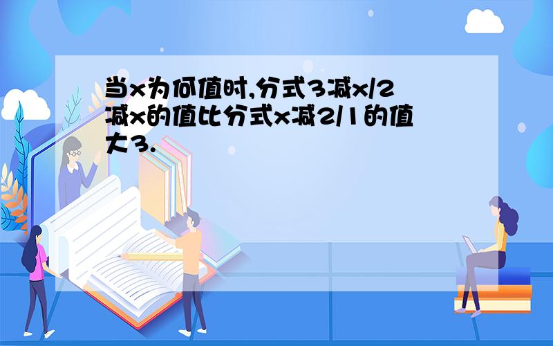 当x为何值时,分式3减x/2减x的值比分式x减2/1的值大3.