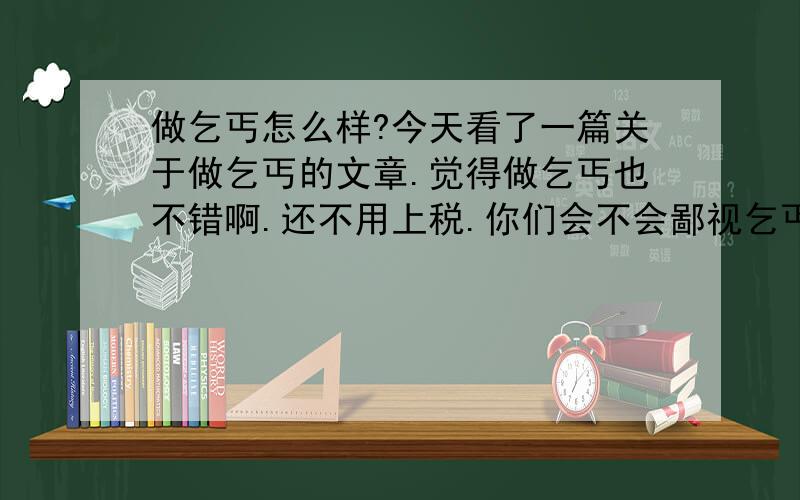 做乞丐怎么样?今天看了一篇关于做乞丐的文章.觉得做乞丐也不错啊.还不用上税.你们会不会鄙视乞丐?对啊.而且乞丐很有钱的.