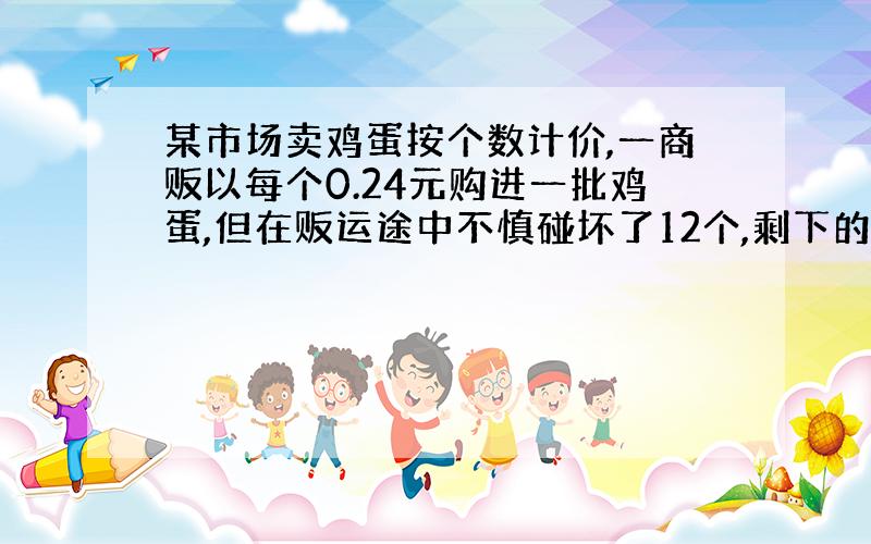 某市场卖鸡蛋按个数计价,一商贩以每个0.24元购进一批鸡蛋,但在贩运途中不慎碰坏了12个,剩下的蛋以每个0.28元售出,