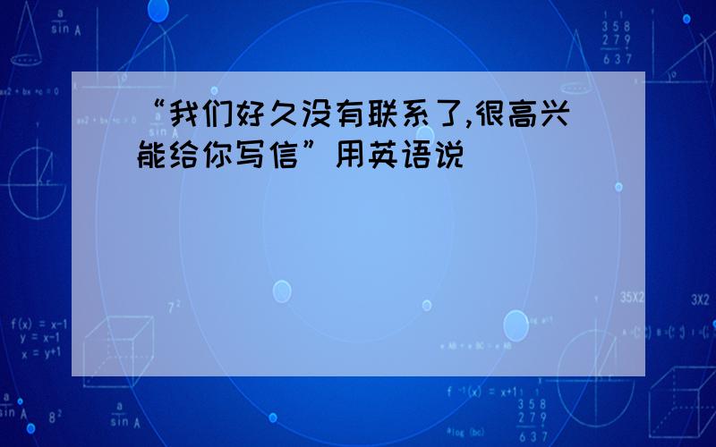 “我们好久没有联系了,很高兴能给你写信”用英语说