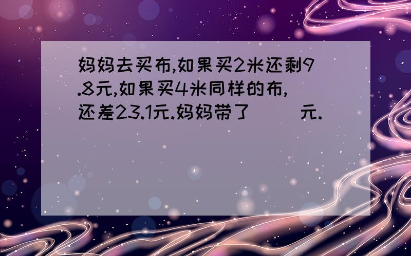 妈妈去买布,如果买2米还剩9.8元,如果买4米同样的布,还差23.1元.妈妈带了（ ）元.