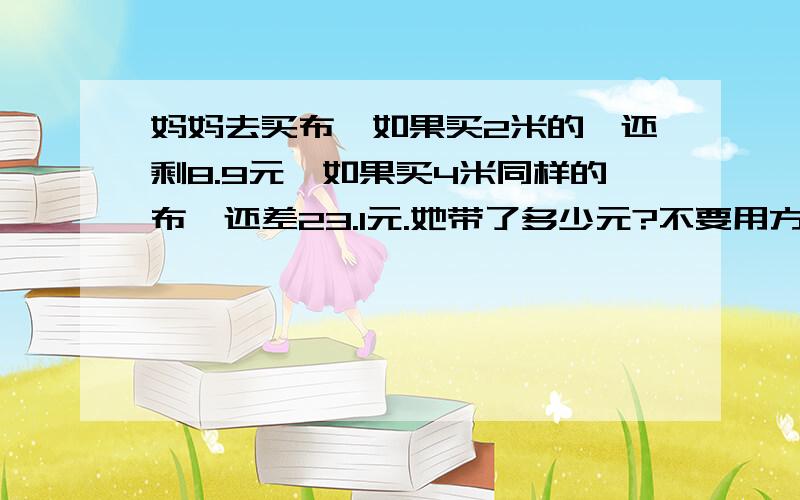 妈妈去买布,如果买2米的,还剩8.9元,如果买4米同样的布,还差23.1元.她带了多少元?不要用方程式我看