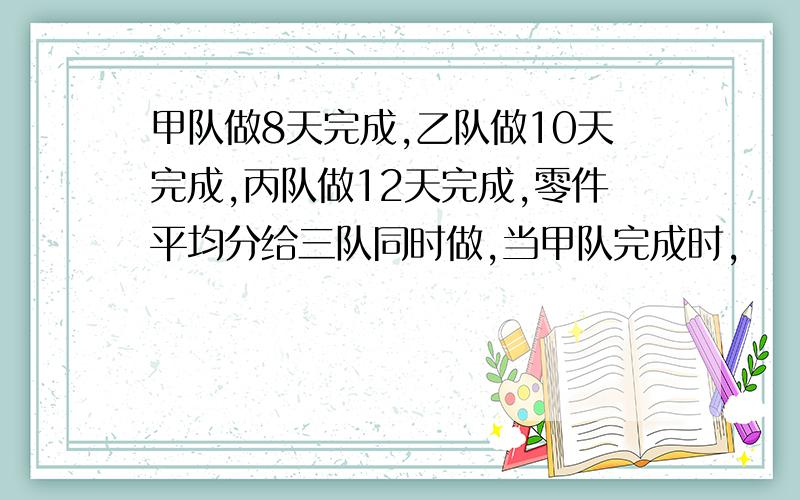 甲队做8天完成,乙队做10天完成,丙队做12天完成,零件平均分给三队同时做,当甲队完成时,