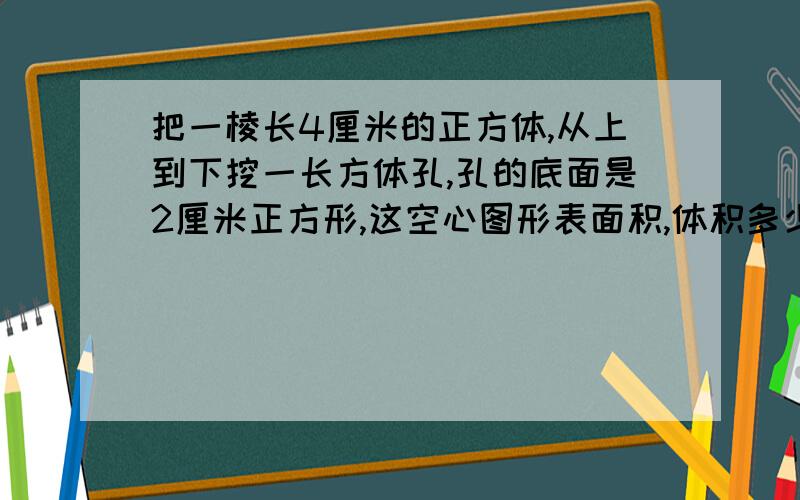 把一棱长4厘米的正方体,从上到下挖一长方体孔,孔的底面是2厘米正方形,这空心图形表面积,体积多少?列