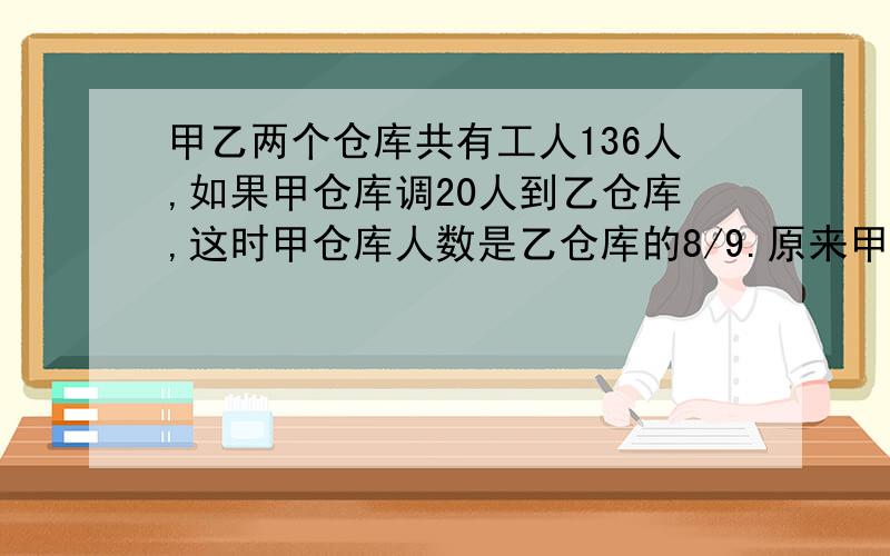 甲乙两个仓库共有工人136人,如果甲仓库调20人到乙仓库,这时甲仓库人数是乙仓库的8/9.原来甲仓