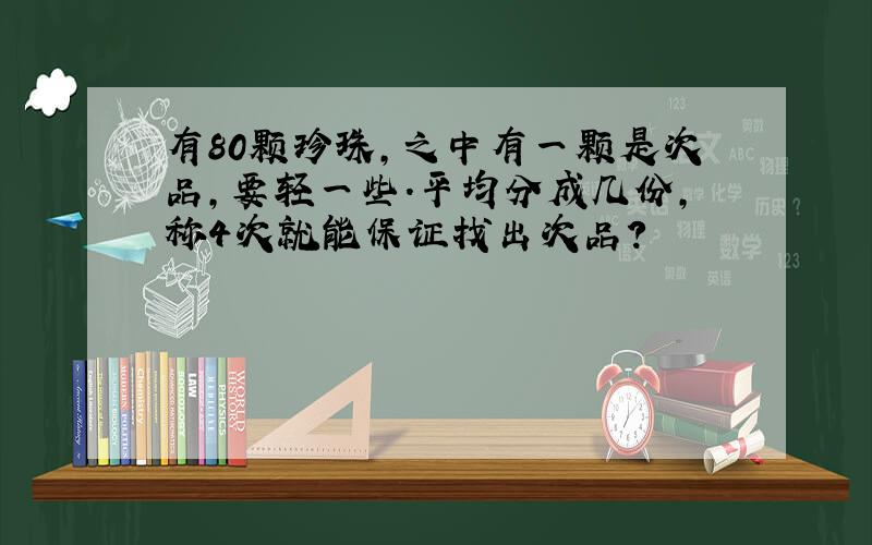 有80颗珍珠,之中有一颗是次品,要轻一些.平均分成几份,称4次就能保证找出次品?