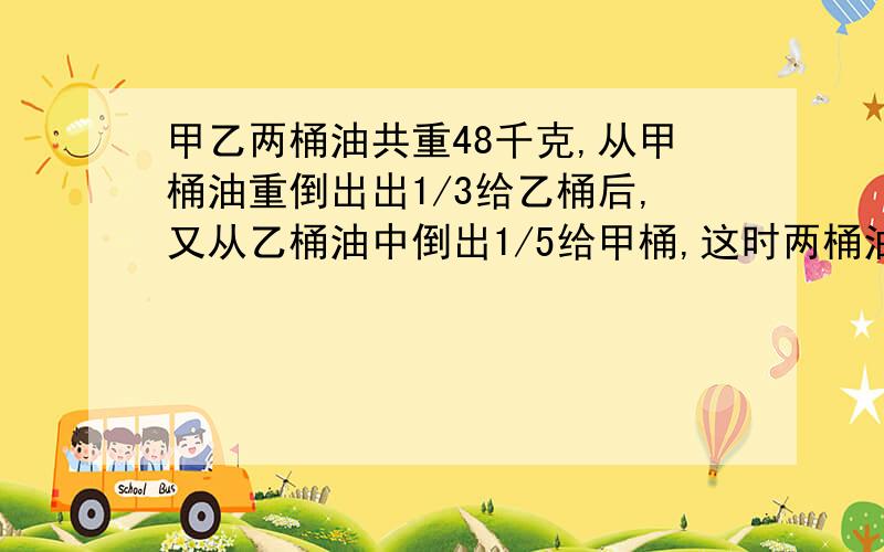 甲乙两桶油共重48千克,从甲桶油重倒出出1/3给乙桶后,又从乙桶油中倒出1/5给甲桶,这时两桶油的重量相等