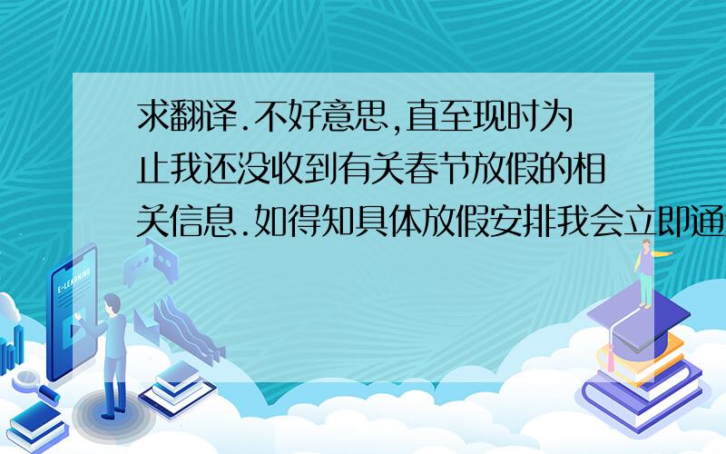 求翻译.不好意思,直至现时为止我还没收到有关春节放假的相关信息.如得知具体放假安排我会立即通知你.