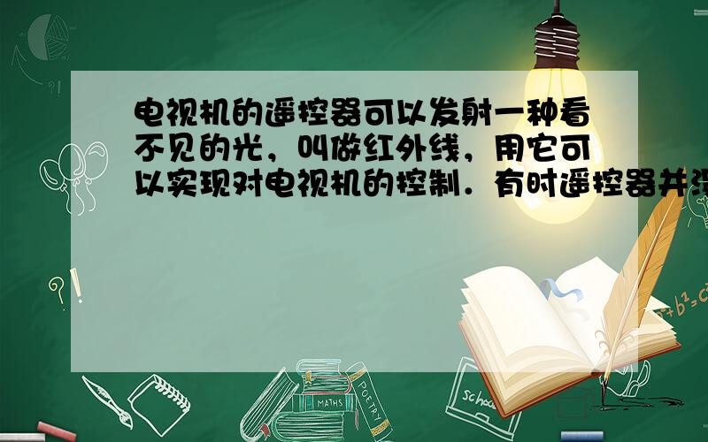 电视机的遥控器可以发射一种看不见的光，叫做红外线，用它可以实现对电视机的控制．有时遥控器并没有对准电视机的控制窗口，而是