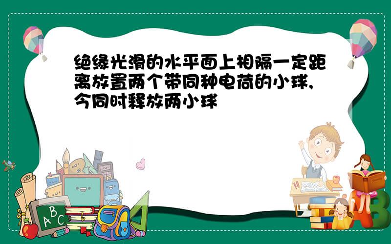 绝缘光滑的水平面上相隔一定距离放置两个带同种电荷的小球,今同时释放两小球