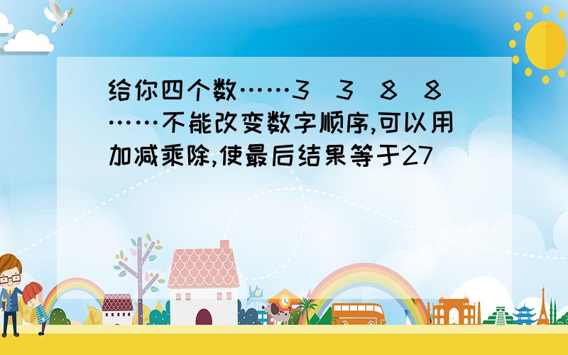 给你四个数……3_3_8_8……不能改变数字顺序,可以用加减乘除,使最后结果等于27