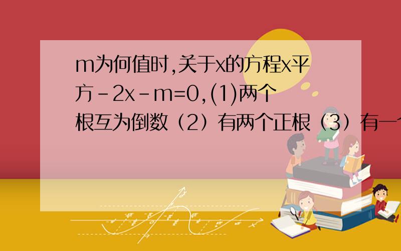 m为何值时,关于x的方程x平方-2x-m=0,(1)两个根互为倒数（2）有两个正根（3）有一个正根一个负根