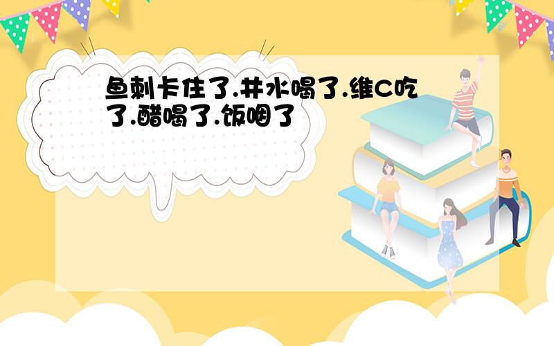 鱼刺卡住了.井水喝了.维C吃了.醋喝了.饭咽了