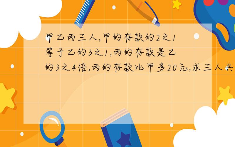 甲乙丙三人,甲的存款的2之1等于乙的3之1,丙的存款是乙的3之4倍,丙的存款比甲多20元,求三人共存款多少元