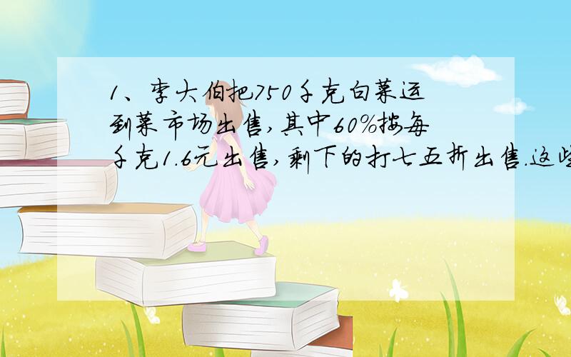 1、李大伯把750千克白菜运到菜市场出售,其中60%按每千克1.6元出售,剩下的打七五折出售.这些白菜一共可