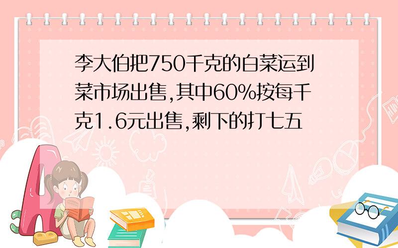 李大伯把750千克的白菜运到菜市场出售,其中60%按每千克1.6元出售,剩下的打七五