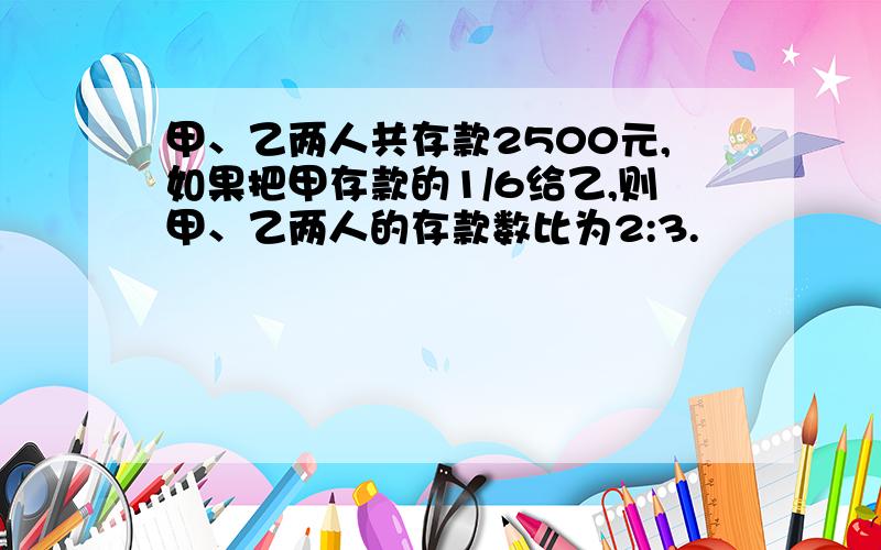 甲、乙两人共存款2500元,如果把甲存款的1/6给乙,则甲、乙两人的存款数比为2:3.