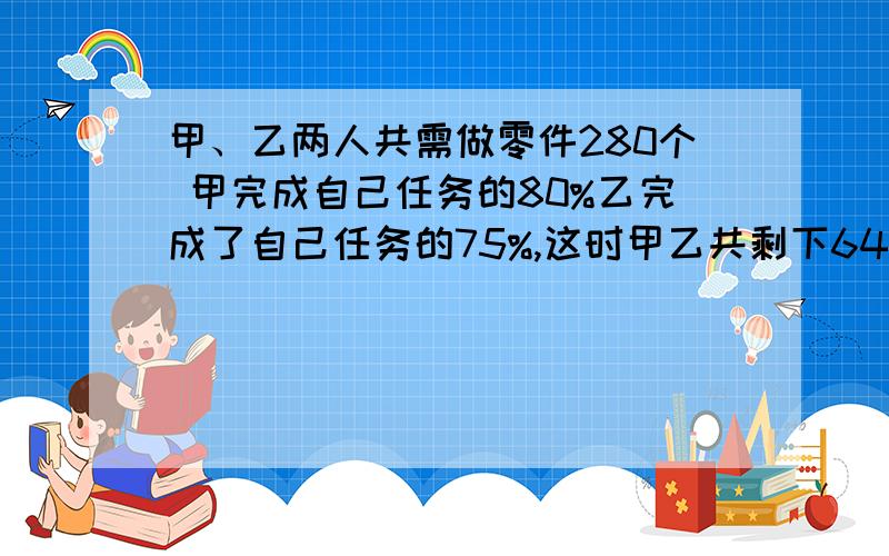 甲、乙两人共需做零件280个 甲完成自己任务的80%乙完成了自己任务的75%,这时甲乙共剩下64个零件未完成.原来的任务