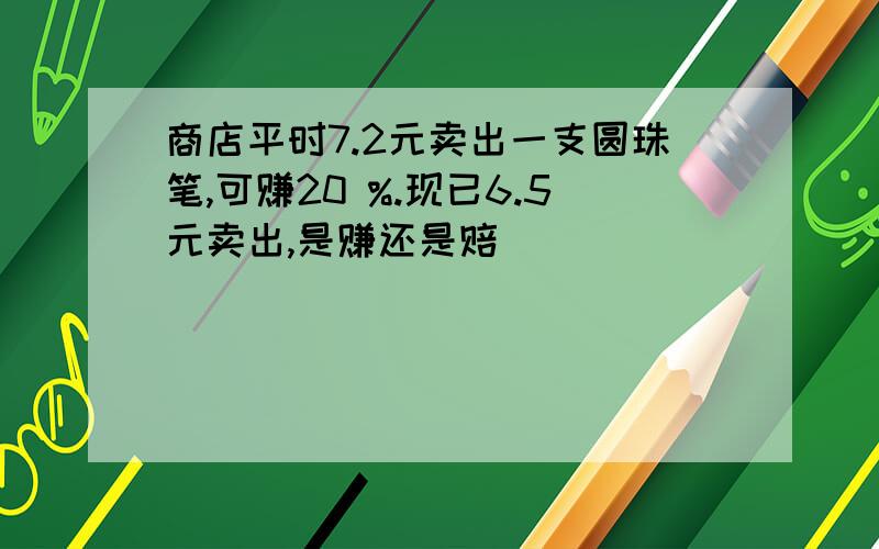 商店平时7.2元卖出一支圆珠笔,可赚20 %.现已6.5元卖出,是赚还是赔