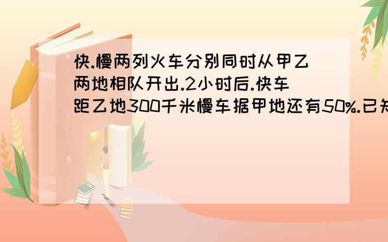 快.慢两列火车分别同时从甲乙两地相队开出.2小时后.快车距乙地300千米慢车据甲地还有50%.已知快车比慢车多