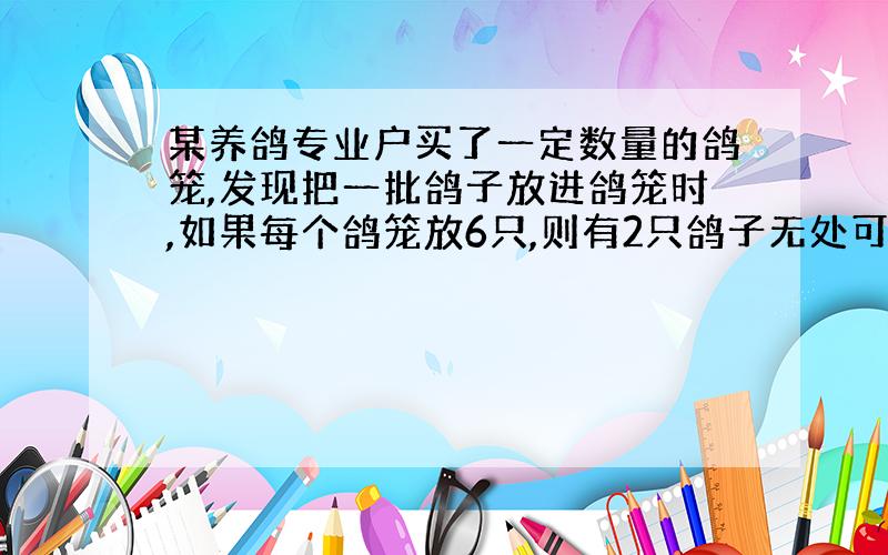 某养鸽专业户买了一定数量的鸽笼,发现把一批鸽子放进鸽笼时,如果每个鸽笼放6只,则有2只鸽子无处可住,如果每个鸽笼放7只,