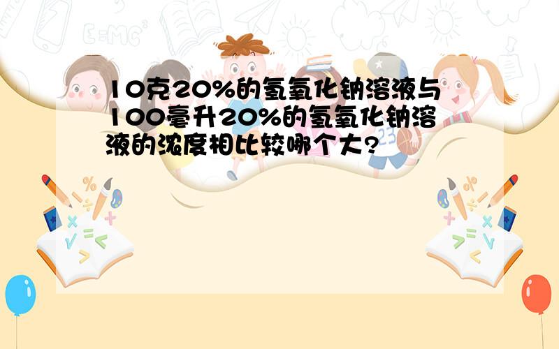 10克20%的氢氧化钠溶液与100毫升20%的氢氧化钠溶液的浓度相比较哪个大?