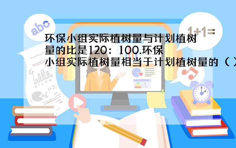 环保小组实际植树量与计划植树量的比是120：100.环保小组实际植树量相当于计划植树量的（ ）%