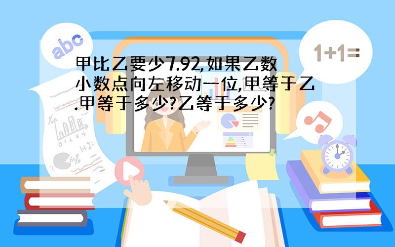 甲比乙要少7.92,如果乙数小数点向左移动一位,甲等于乙.甲等于多少?乙等于多少?